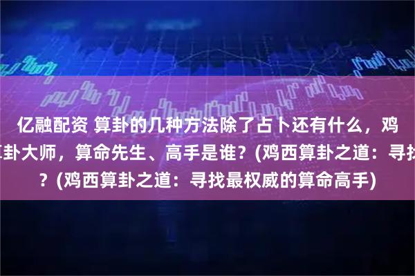 亿融配资 算卦的几种方法除了占卜还有什么，鸡西靠谱的最厉害的算卦大师，算命先生、高手是谁？(鸡西算卦之道：寻找最权威的算命高手)