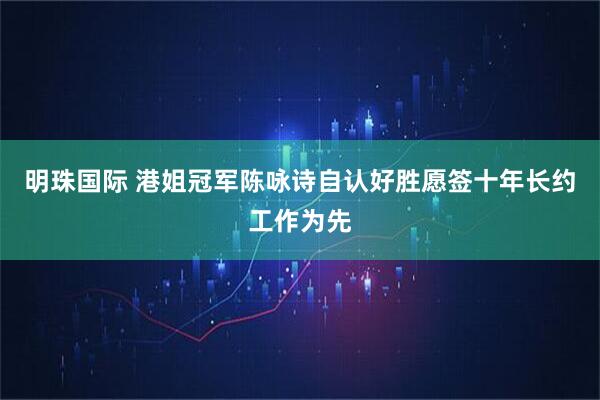 明珠国际 港姐冠军陈咏诗自认好胜愿签十年长约工作为先