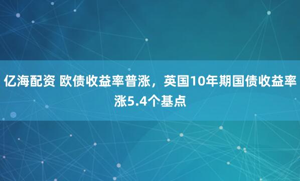 亿海配资 欧债收益率普涨，英国10年期国债收益率涨5.4个基点