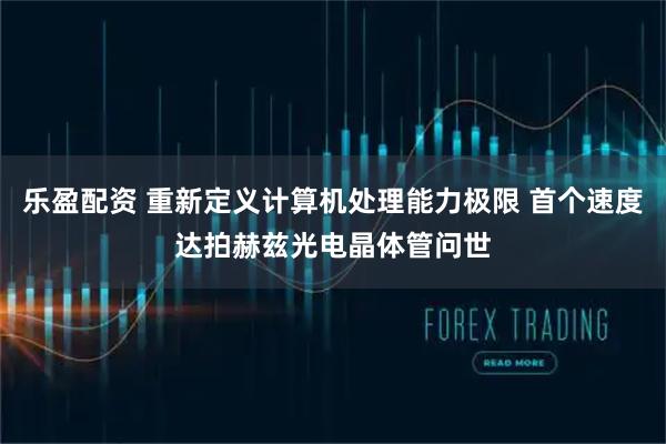 乐盈配资 重新定义计算机处理能力极限 首个速度达拍赫兹光电晶体管问世