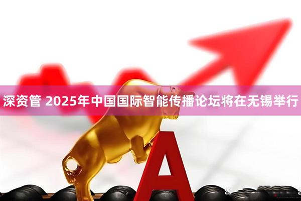 深资管 2025年中国国际智能传播论坛将在无锡举行