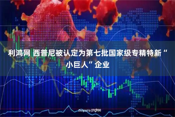 利鸿网 西普尼被认定为第七批国家级专精特新“小巨人”企业