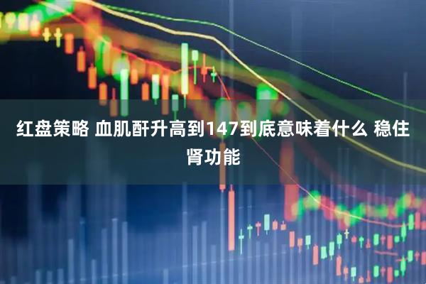 红盘策略 血肌酐升高到147到底意味着什么 稳住肾功能