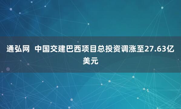 通弘网  中国交建巴西项目总投资调涨至27.63亿美元