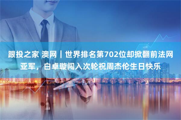 跟投之家 澳网｜世界排名第702位却掀翻前法网亚军，白卓璇闯入次轮祝周杰伦生日快乐