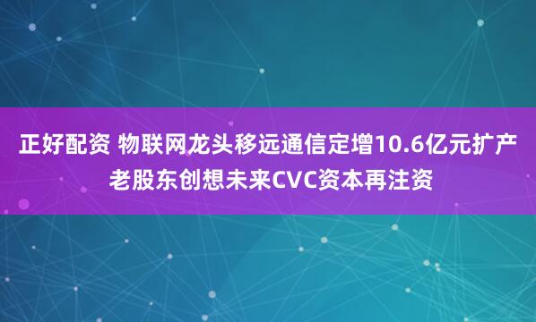 正好配资 物联网龙头移远通信定增10.6亿元扩产 老股东创想未来CVC资本再注资