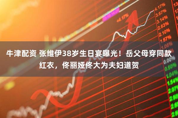 牛津配资 张维伊38岁生日宴曝光！岳父母穿同款红衣，佟丽娅佟大为夫妇道贺