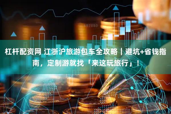 杠杆配资网 江浙沪旅游包车全攻略｜避坑+省钱指南，定制游就找「来这玩旅行」！