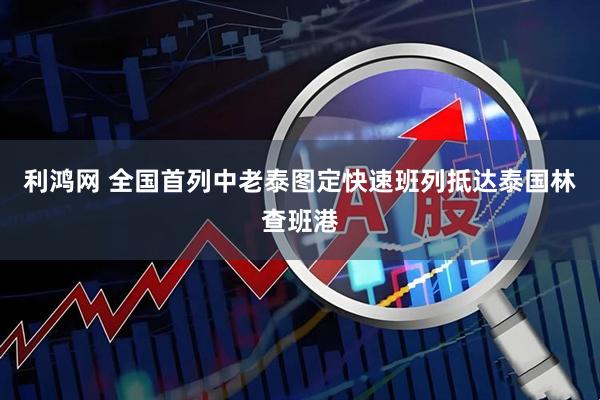 利鸿网 全国首列中老泰图定快速班列抵达泰国林查班港