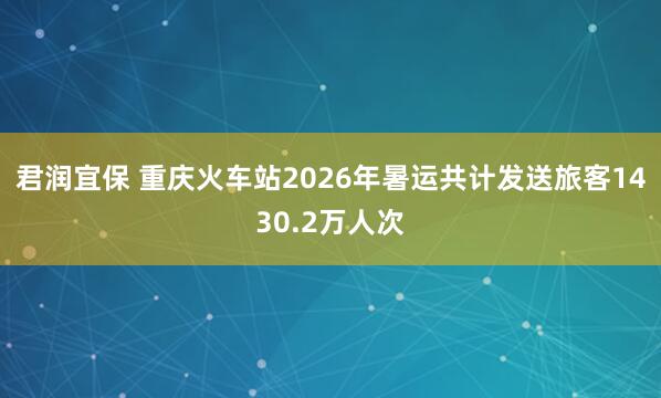君润宜保 重庆火车站2026年暑运共计发送旅客1430.2万人次