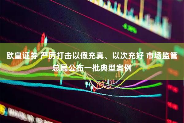 欧皇证券 严厉打击以假充真、以次充好 市场监管总局公布一批典型案例
